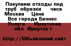 Покупаем отходы пнд труб, обрезки. 24 часа! Москва. › Цена ­ 45 000 - Все города Бизнес » Услуги   . Иркутская обл.,Иркутск г.